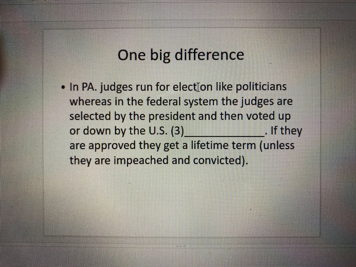 One big difference
• In PA. judges run for elect[on like politicians
whereas in the federal system the judges are
selected by the president and then voted up
or down by the U.S. (3)
are approved they get a lifetime term (unless
they are impeached and convicted).
If they
