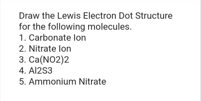 Draw the Lewis Electron Dot Structure
for the following molecules.
1. Carbonate lon
2. Nitrate lon
3. Ca(NO2)2
4. AI2S3
5. Ammonium Nitrate