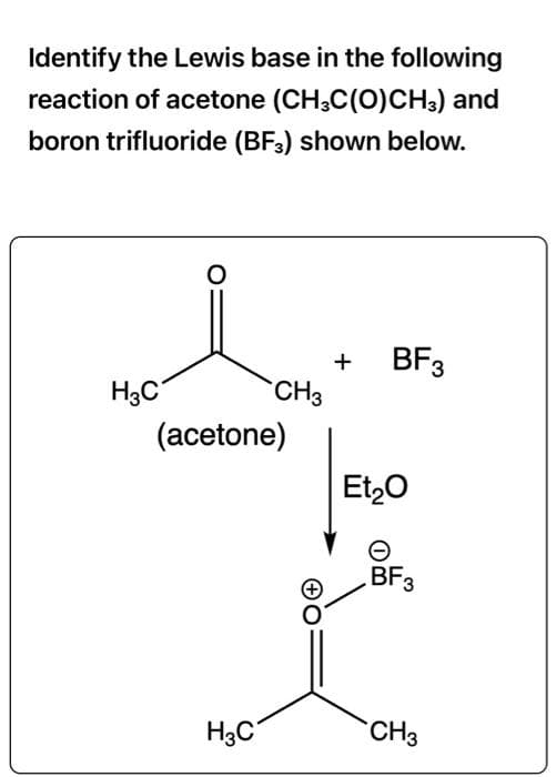 Identify the Lewis base in the following
reaction of acetone (CH3C(O)CH3) and
boron trifluoride (BF3) shown below.
H3C
O
+
CH3
(acetone)
H3C
BF3
Et₂O
BF3
CH3