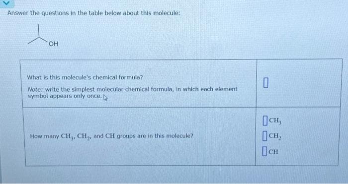 Answer the questions in the table below about this molecule:
to
OH
What is this molecule's chemical formula?
Note: write the simplest molecular chemical formula, in which each element
symbol appears only once.
How many CH₁, CH₂, and CH groups are in this molecule?
0
CH₂
CH₂
CH