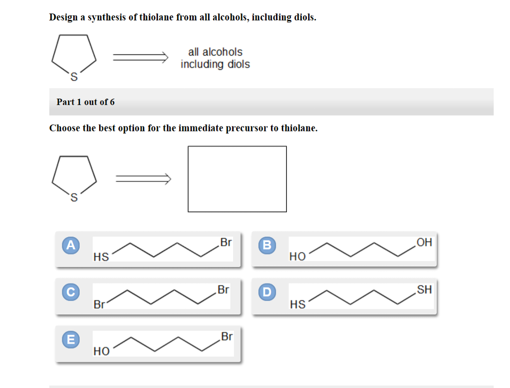 Design a synthesis of thiolane from all alcohols, including diols.
Part 1 out of 6
Choose the best option for the immediate precursor to thiolane.
C
E
HS
Br
all alcohols
including diols
HO
Br
Br
Br
B
D
HO
HS
OH
SH