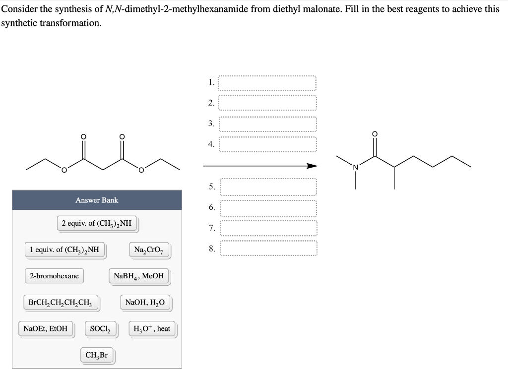 Consider the synthesis of N,N-dimethyl-2-methylhexanamide from diethyl malonate. Fill in the best reagents to achieve this
synthetic transformation.
0=
Answer Bank
2 equiv. of (CH3)₂NH
1 equiv. of (CH3)₂NH
2-bromohexane
NaOEt, EtOH
BrCH₂CH₂CH₂CH₂
0=
SOCI₂
CH, Br
Na₂Cro
NaBH4, MeOH
NaOH, H₂O
H₂O*, heat
1.
2.
3.
4.
5.
6.
7.
8.