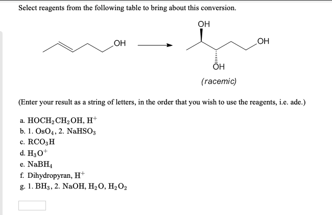 Select reagents from the following table to bring about this conversion.
OH
OH
d. H3O+
e. NaBH4
OH
(racemic)
(Enter your result as a string of letters, in the order that you wish to use the reagents, i.e. ade.)
a. HOCH₂ CH₂OH, H+
b. 1. OsO4, 2. NaHSO3
c. RCO3 H
OH
f. Dihydropyran, H+
g. 1. BH3, 2. NaOH, H₂O, H₂O₂