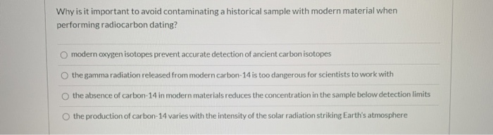 Why is it important to avoid contaminating a historical sample with modern material when
performing radiocarbon dating?
O modern oxygen isotopes prevent accurate detection of ancient carbon isotopes
the gamma radiation released from modern carbon-14 is too dangerous for scientists to work with
the absence of carbon-14 in modern materials reduces the concentration in the sample below detection limits
the production of carbon-14 varies with the intensity of the solar radiation striking Earth's atmosphere