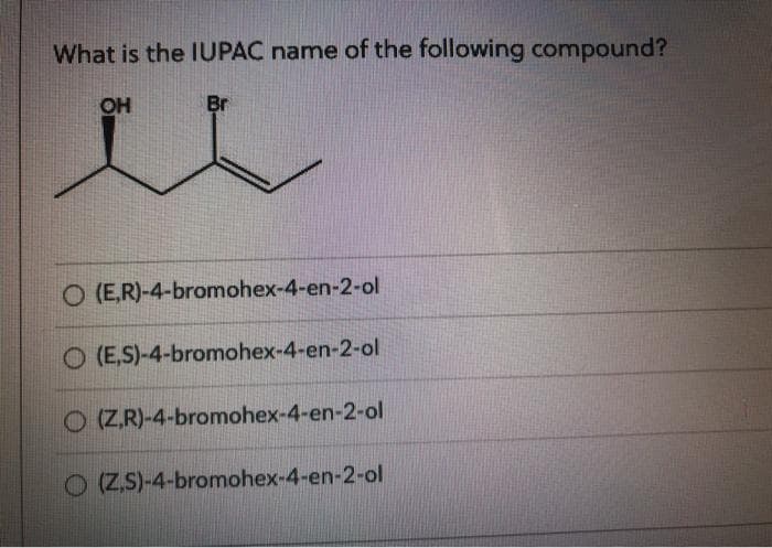 What is the IUPAC name of the following compound?
OH
Br
L
O (E,R)-4-bromohex-4-en-2-ol
O (E,S)-4-bromohex-4-en-2-ol
O (Z,R)-4-bromohex-4-en-2-ol
O(ZS)-4-bromohex-4-en-2-ol