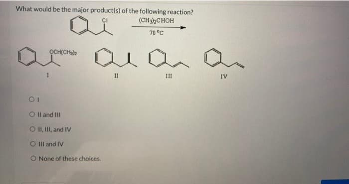 What would be the major product(s) of the following reaction?
(CH3)₂CHOH
70 °C
оронень ала а
11
01
O II and III
O II, III, and IV
O III and IV
O None of these choices.
111
IV