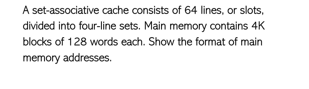 A set-associative cache consists of 64 lines, or slots,
divided into four-line sets. Main memory contains 4K
blocks of 128 words each. Show the format of main
memory addresses.