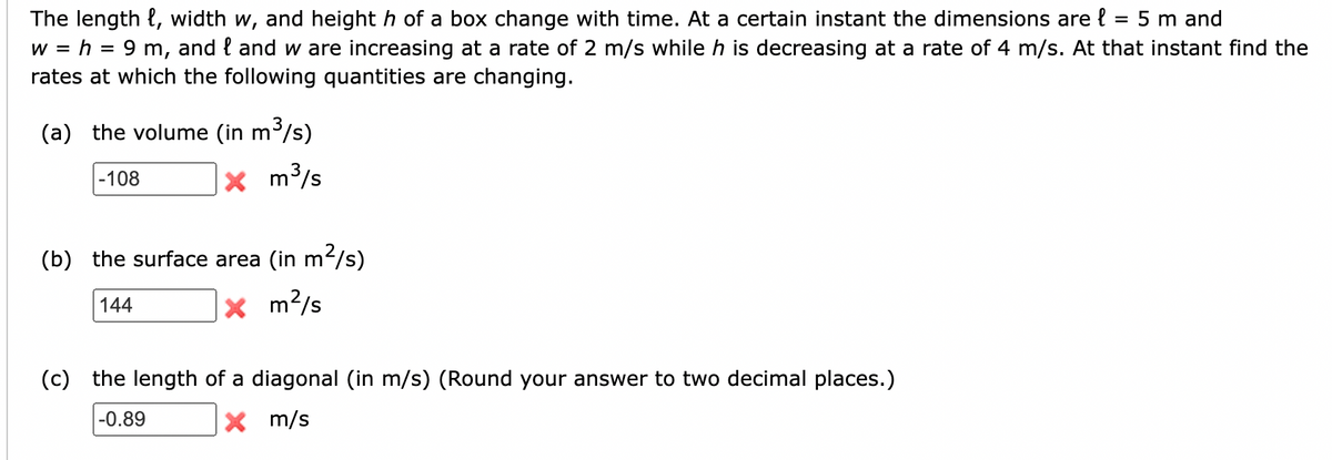 The length, width w, and height h of a box change with time. At a certain instant the dimensions are = 5 m and
wh=9 m, and land w are increasing at a rate of 2 m/s while h is decreasing at a rate of 4 m/s. At that instant find the
rates at which the following quantities are changing.
(a) the volume (in m³,
-108
n³/s)
× m³/s
(b) the surface area (in m²/s)
144
× m²/s
(c) the length of a diagonal (in m/s) (Round your answer to two decimal places.)
-0.89
× m/s