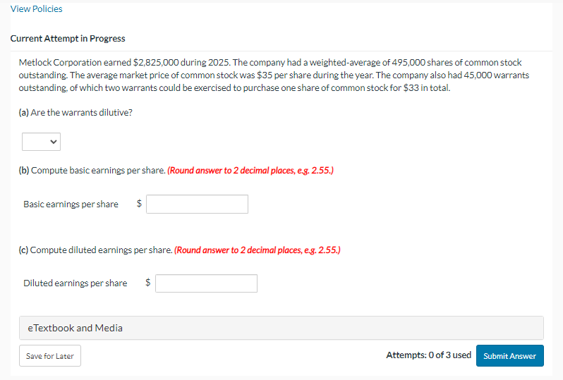 View Policies
Current Attempt in Progress
Metlock Corporation earned $2,825,000 during 2025. The company had a weighted-average of 495,000 shares of common stock
outstanding. The average market price of common stock was $35 per share during the year. The company also had 45,000 warrants
outstanding, of which two warrants could be exercised to purchase one share of common stock for $33 in total.
(a) Are the warrants dilutive?
(b) Compute basic earnings per share. (Round answer to 2 decimal places, e.g. 2.55.)
Basic earnings per share $
(c) Compute diluted earnings per share. (Round answer to 2 decimal places, e.g. 2.55.)
Diluted earnings per share $
eTextbook and Media
Save for Later
Attempts: 0 of 3 used
Submit Answer