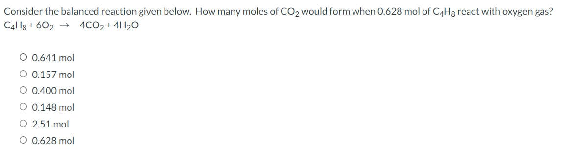 Consider the balanced reaction given below. How many moles of CO2 would form when 0.628 mol of C4H3 react with oxygen gas?
C4H3 + 602 →
4CO2 + 4H20
O 0.641 mol
O 0.157 mol
O 0.400 mol
O 0.148 mol
O 2.51 mol
O 0.628 mol
