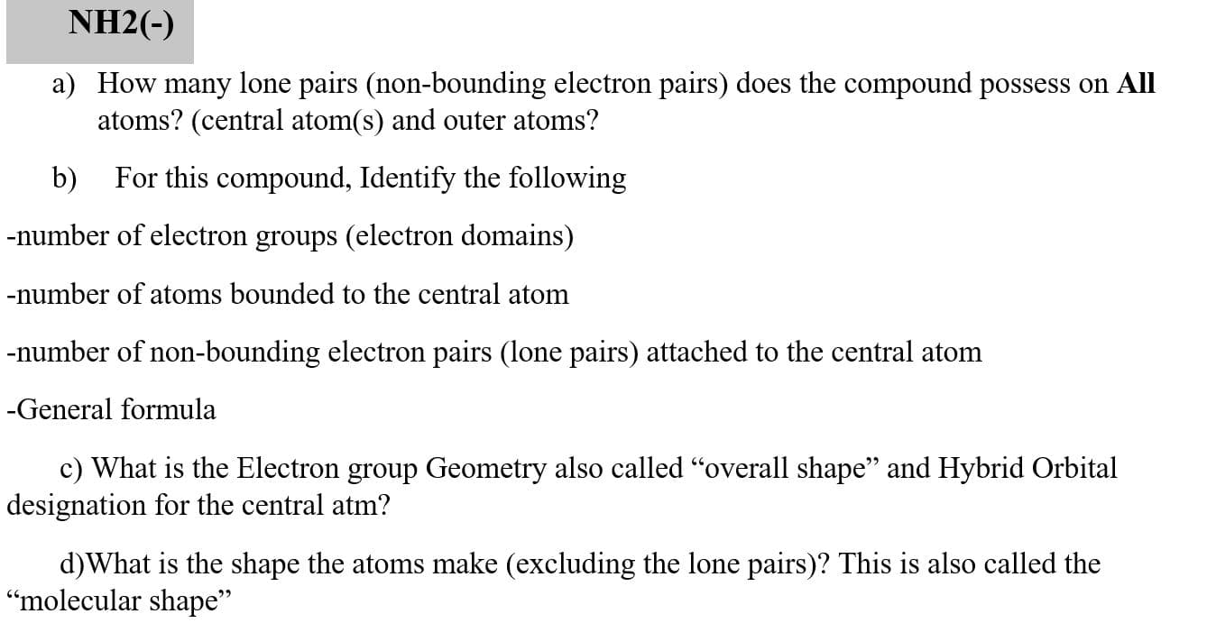 NH2(-)
a) How many lone pairs (non-bounding electron pairs) does the compound possess on All
atoms? (central atom(s) and outer atoms?
b)
For this compound, Identify the following
-number of electron groups (electron domains)
number of atoms bounded to the central atom
number of non-bounding electron pairs (lone pairs) attached to the central atom
General formula
c) What is the Electron group Geometry also called "overall shape" and Hybrid Orbital
designation for the central atm?
d)What is the shape the atoms make (excluding the lone pairs)? This is also called the
'molecular shape"
