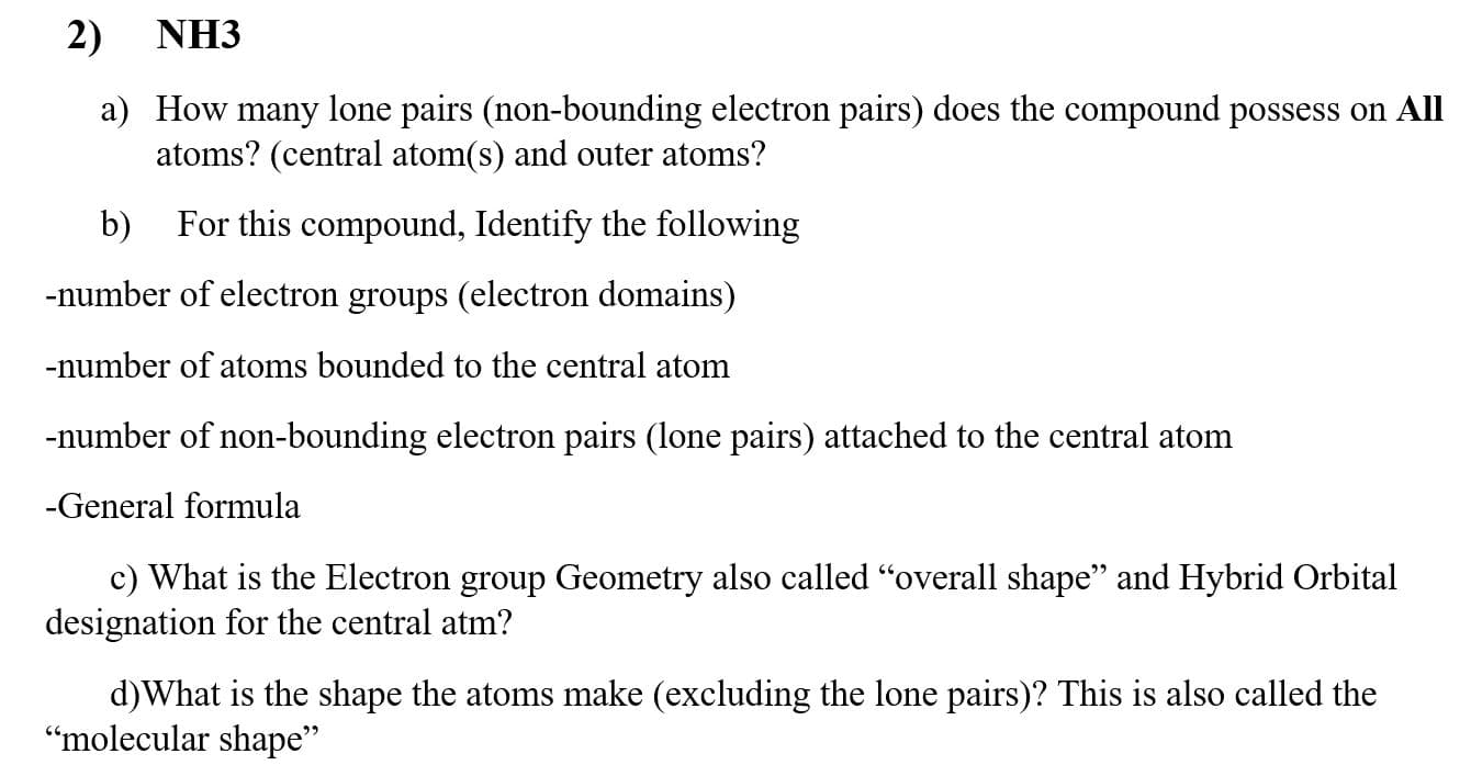 2)
NH3
a) How many lone pairs (non-bounding electron pairs) does the compound possess on All
atoms? (central atom(s) and outer atoms?
b)
For this compound, Identify the following
-number of electron groups (electron domains)
-number of atoms bounded to the central atom
-number of non-bounding electron pairs (lone pairs) attached to the central atom
-General formula
c) What is the Electron group Geometry also called "overall shape" and Hybrid Orbital
designation for the central atm?

