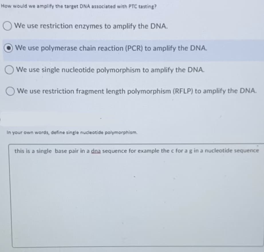 How would we amplify the target DNA associated with PTC tasting?
O We use restriction enzymes to amplify the DNA.
OWe use polymerase chain reaction (PCR) to amplify the DNA.
O We use single nucleotide polymorphism to amplify the DNA.
We use restriction fragment length polymorphism (RFLP) to amplify the DNA.
your own words, define single nucleotide polymorphism.
this is a single base pair in a dna sequence for example the c for a g in a nucleotide sequence
