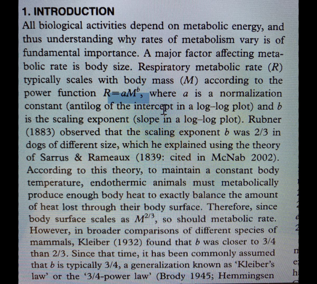 1. INTRODUCTION
All biological activities depend on metabolic energy, and
thus understanding why rates of metabolism vary is of
fundamental importance. A major factor affecting meta-
bolic rate is body size. Respiratory metabolic rate (R)
typically scales with body mass (M) according to the
power function R=aM, where a is a normalization
constant (antilog of the intercept in a log-log plot) and b
is the scaling exponent (slope in a log-log plot). Rubner
(1883) observed that the scaling exponent b was 2/3 in
dogs of different size, which he explained using the theory
of Sarrus & Rameaux (1839: cited in McNab 2002).
According to this theory, to maintain a constant body
temperature, endothermic animals must metabolically
produce enough body heat to exactly balance the amount
of heat lost through their body surface. Therefore, since
body surface scales as M, so should metabolic rate.
However, in broader comparisons of different species of
mammals, Kleiber (1932) found that b was closer to 3/4
than 2/3. Since that time, it has been commonly assumed
that b is typically 3/4, a generalization known as 'Kleiber's
h
e
law' or the 3/4-power law' (Brody 1945; Hemmingsen
