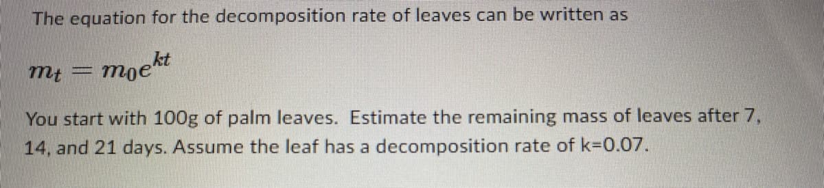 The equation for the decomposition rate of leaves can be written as
moekt
You start with 100g of palm leaves. Estimate the remaining mass of leaves after 7,
14, and 21 days. Assume the leaf has a decomposition rate of k=0.07.
mt