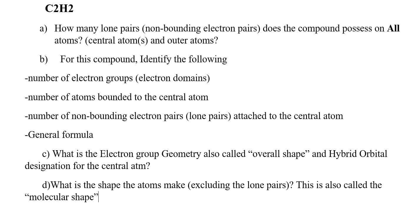 C2H2
a) How many lone pairs (non-bounding electron pairs) does the compound possess on All
atoms? (central atom(s) and outer atoms?
b) For this compound, Identify the following
-number of electron groups (electron domains)
-number of atoms bounded to the central atom
-number of non-bounding electron pairs (lone pairs) attached to the central atom
-General formula
c) What is the Electron group Geometry also called "overall shape" and Hybrid Orbital
designation for the central atm?
d)What is the shape the atoms make (excluding the lone pairs)? This is also called the
"molecular shape"
