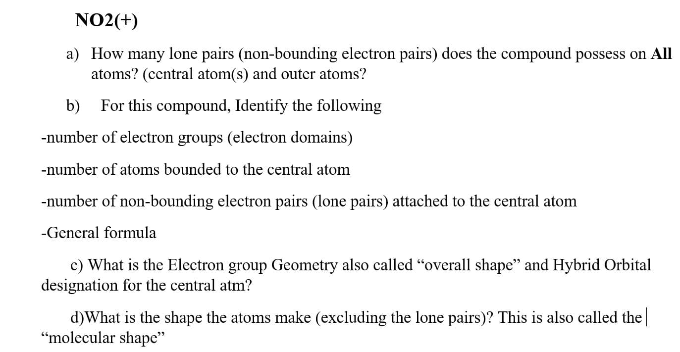 NO2(+)
1) How many lone pairs (non-bounding electron pairs) does the compound possess on A
atoms? (central atom(s) and outer atoms?
For this compound, Identify the following
nber of electron groups (electron domains)
nber of atoms bounded to the central atom
nber of non-bounding electron pairs (lone pairs) attached to the central atom
onel fo w ule
