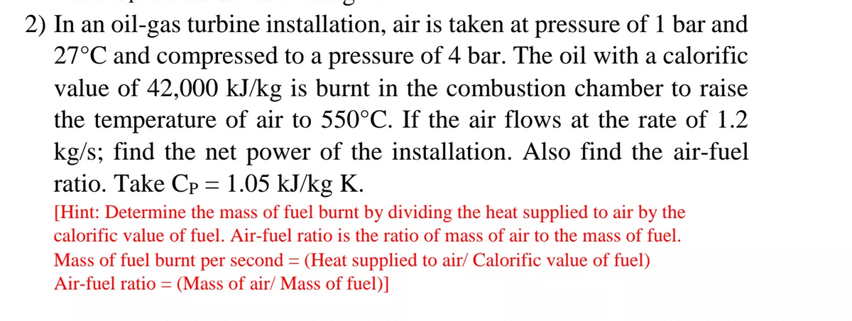 2) In an oil-gas turbine installation, air is taken at pressure of 1 bar and
27°C and compressed to a pressure of 4 bar. The oil with a calorific
value of 42,000 kJ/kg is burnt in the combustion chamber to raise
the temperature of air to 550°C. If the air flows at the rate of 1.2
kg/s; find the net power of the installation. Also find the air-fuel
ratio. Take Cp = 1.05 kJ/kg K.
[Hint: Determine the mass of fuel burnt by dividing the heat supplied to air by the
calorific value of fuel. Air-fuel ratio is the ratio of mass of air to the mass of fuel.
Mass of fuel burnt per second = (Heat supplied to air/ Calorific value of fuel)
Air-fuel ratio = (Mass of air/ Mass of fuel)]
