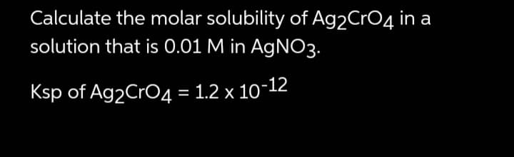 Calculate the molar solubility of Ag2 CrO4 in a
solution that is 0.01 M in AgNO3.
Ksp of Ag2 CrO4 = 1.2 x 10-12
