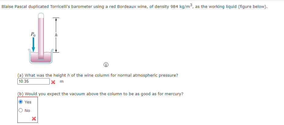 Blaise Pascal duplicated Torricelli's barometer using a red Bordeaux wine, of density 984 kg/m³, as the working liquid (figure below).
Ро
(a) What was the height h of the wine column for normal atmospheric pressure?
10.35
x m
(b) Would you expect the vacuum above the column to be as good as for mercury?
Yes
No
×