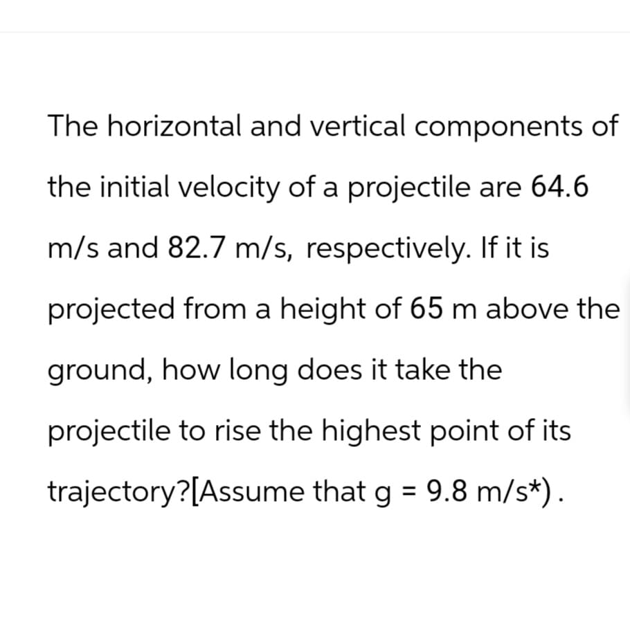 The horizontal and vertical components of
the initial velocity of a projectile are 64.6
m/s and 82.7 m/s, respectively. If it is
projected from a height of 65 m above the
ground, how long does it take the
projectile to rise the highest point of its
trajectory?[Assume that g = 9.8 m/s*).