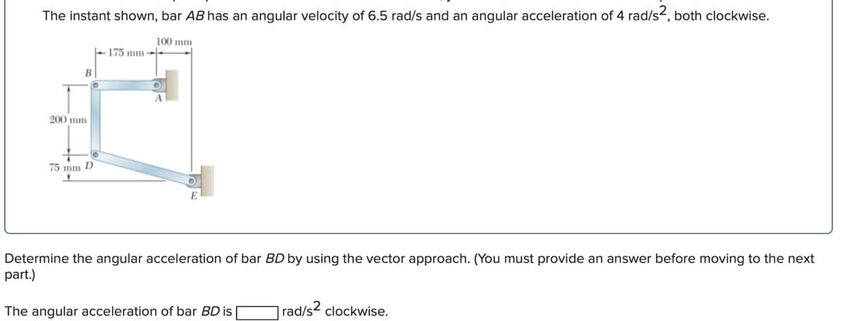 The instant shown, bar AB has an angular velocity of 6.5 rad/s and an angular acceleration of 4 rad/s², both clockwise.
200 mm
B
75 mm D
175 mm
100 mm
A
E
Determine the angular acceleration of bar BD by using the vector approach. (You must provide an answer before moving to the next
part.)
The angular acceleration of bar BD is
rad/s² clockwise.