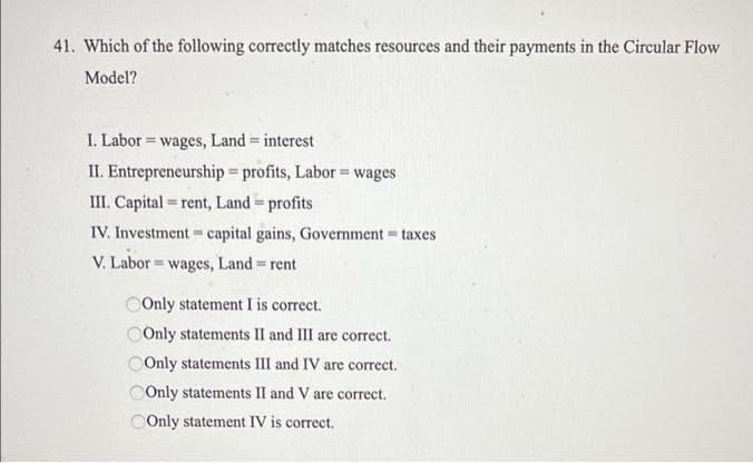 41. Which of the following correctly matches resources and their payments in the Circular Flow
Model?
I. Labor = wages, Land = interest
!3!
II. Entrepreneurship profits, Labor = wages
%3D
III. Capital = rent, Land profits
!!
%3!
IV. Investment= capital gains, Government taxes
V. Labor = wages, Land rent
%3D
COnly statement I is correct.
Only statements II and III are correct.
OOnly statements III and IV are correct.
COnly statements II and V are correct.
OOnly statement IV is correct.
