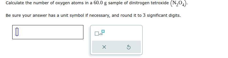 Calculate the number of oxygen atoms in a 60.0 g sample of dinitrogen tetroxide (N₂O4).
Be sure your answer has a unit symbol if necessary, and round it to 3 significant digits.
0
☐x10
X
Ś