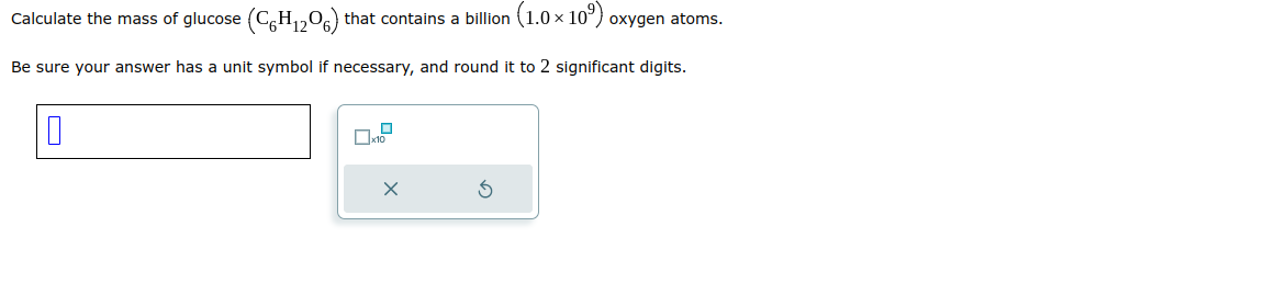 Calculate the mass of glucose (C6H₁2O6) that contains a billion (1.0 × 10°) oxygen atoms.
H.
Be sure your answer has a unit symbol if necessary, and round it to 2 significant digits.
X
S