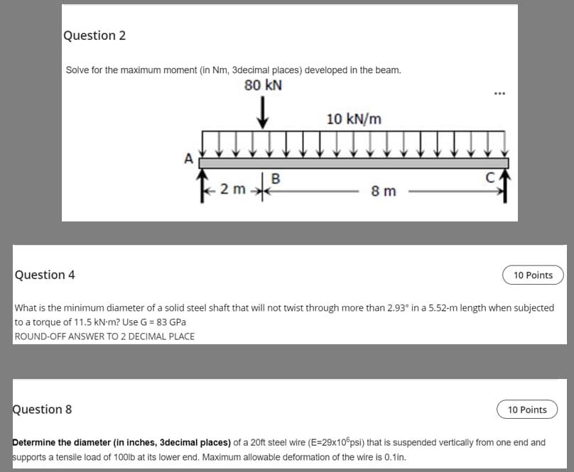 Question 2
Solve for the maximum moment (in Nm, 3decimal places) developed in the beam.
80 kN
10 kN/m
B
C
2m.
8 m
Question 4
10 Points
What is the minimum diameter of a solid steel shaft that will not twist through more than 2.93° in a 5.52-m length when subjected
to a torque of 11.5 kN·m? Use G = 83 GPa
ROUND-OFF ANSWER TO 2 DECIMAL PLACE
Question 8
10 Points
Determine the diameter (in inches, 3decimal places) of a 20ft steel wire (E=29x10 psi) that is suspended vertically from one end and
supports a tensile load of 100lb at its lower end. Maximum allowable deformation of the wire is 0.1in.