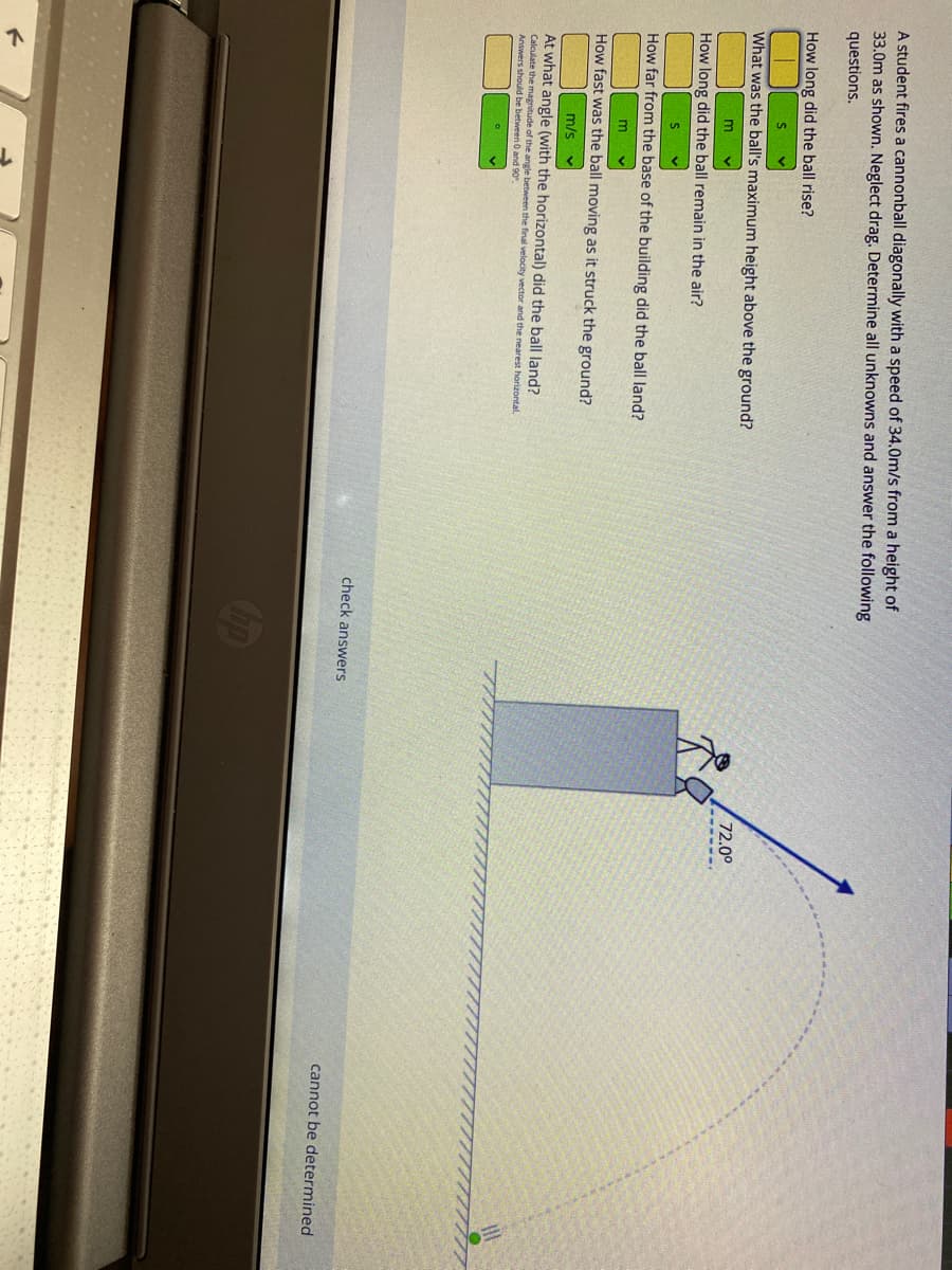 A student fires a cannonball diagonally with a speed of 34.0m/s from a height of
33.0m as shown. Neglect drag. Determine all unknowns and answer the following
questions.
How long did the ball rise?
What was the ball's maximum height above the ground?
72.0
How long did the ball remain in the air?
How far from the base of the building did the ball land?
How fast was the ball moving as it struck the ground?
m/s
At what angle (with the horizontal) did the ball land?
Calculate the magnitude of the angle between the final velocity vector and the nearest horizontal.
Answers should be between O and 90.
check answers
cannot be determined
Op
