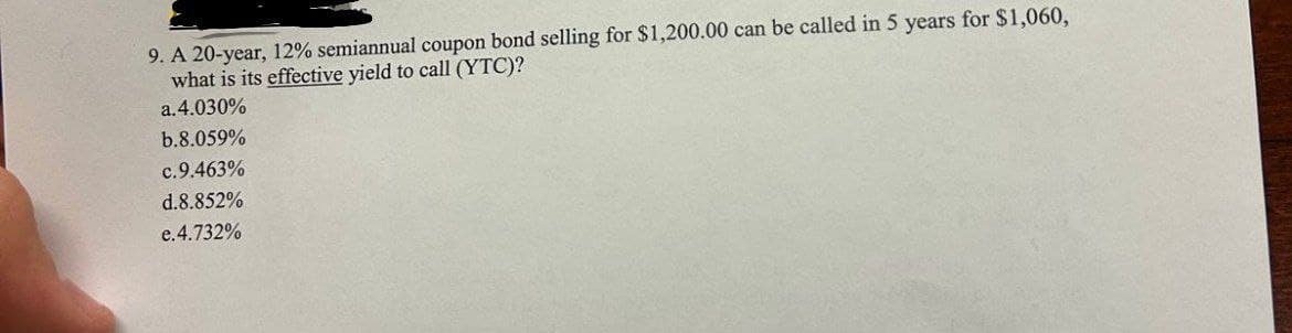 9. A 20-year, 12% semiannual coupon bond selling for $1,200.00 can be called in 5 years for $1,060,
what is its effective yield to call (YTC)?
a.4.030%
b.8.059%
c.9.463%
d.8.852%
e.4.732%
