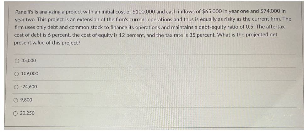 Panelli's is analyzing a project with an initial cost of $100,000 and cash inflows of $65,000 in year one and $74,000 in
year two. This project is an extension of the firm's current operations and thus is equally as risky as the current firm. The
firm uses only debt and common stock to finance its operations and maintains a debt-equity ratio of 0.5. The aftertax
cost of debt is 6 percent, the cost of equity is 12 percent, and the tax rate is 35 percent. What is the projected net
present value of this project?
O 35,000
109,000
O-24,600
9,800.
O 20,250