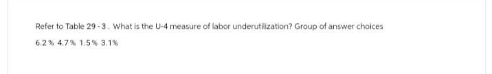 Refer to Table 29-3. What is the U-4 measure of labor underutilization? Group of answer choices
6.2 % 4.7 % 1.5% 3.1%