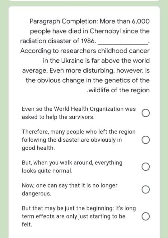 Paragraph Completion: More than 6,000
people have died in Chernobyl since the
radiation disaster of 1986.
According to researchers childhood cancer
in the Ukraine is far above the world
average. Even more disturbing, however, is
the obvious change in the genetics of the
.wildlife of the region
Even so the World Health Organization was
asked to help the survivors.
Therefore, many people who left the region
following the disaster are obviously in
good health.
But, when you walk around, everything
looks quite normal.
Now, one can say that it is no longer
dangerous.
But that may be just the beginning: it's long
term effects are only just starting to be
felt.
