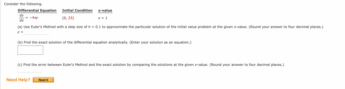 Consider the following.
Differential Equation Initial Condition
= -4xy
(0, 23)
dy
dx
x-value
(a) Use Euler's Method with a step size of h = 0.1 to approximate the particular solution of the initial value problem at the given x-value. (Round your answer to four decimal places.)
y =
X = 1
(b) Find the exact solution of the differential equation analytically. (Enter your solution as an equation.)
Need Help?
(c) Find the error between Euler's Method and the exact solution by comparing the solutions at the given x-value. (Round your answer to four decimal places.)
Read It
