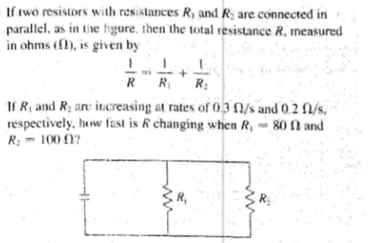 If two resistors with resistances R, and R, are connected in
parallel, as in the figure, then the total resistance R, measured
in ohms (), is given by
1
+
R R₁ R₂
If R, and R₂ are increasing at rates of 0.3 l/s and 0.2 l/s.
respectively, how fast is R changing when R, 80 2 and
R₂ = 100 07