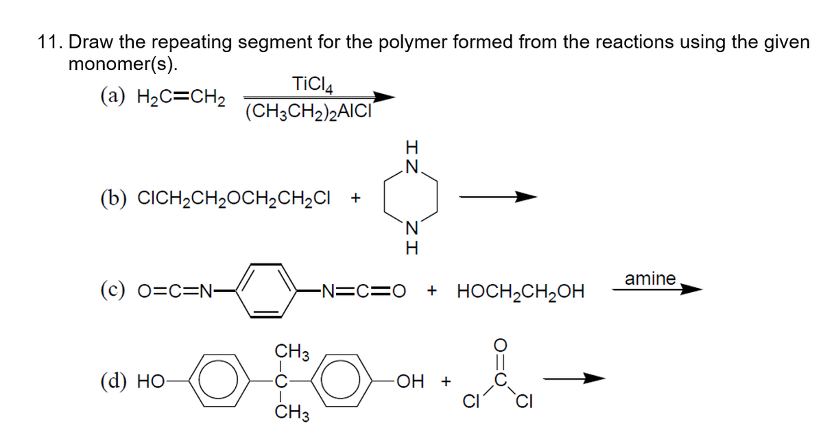 11. Draw the repeating segment for the polymer formed from the reactions using the given
monomer(s).
(a) H₂C=CH₂
(b) CICH₂CH₂OCH₂CH₂CI+
(c) O=C=N-
TICI4
(CH3CH₂)2AICI
(d) HO-
CH3
CH3
N.
H
-N=C=O + HOCH₂CH₂OH
OH +
&
amine