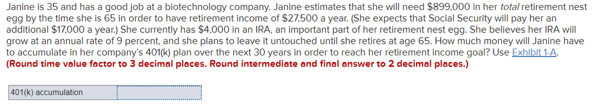 Janine is 35 and has a good job at a biotechnology company. Janine estimates that she will need $899,000 in her total retirement nest
egg by the time she is 65 in order to have retirement income of $27,500 a year. (She expects that Social Security will pay her an
additional $17,000 a year.) She currently has $4,000 in an IRA, an important part of her retirement nest egg. She believes her IRA will
grow at an annual rate of 9 percent, and she plans to leave it untouched until she retires at age 65. How much money will Janine have
to accumulate in her company's 401(k) plan over the next 30 years in order to reach her retirement income goal? Use Exhibit 1-A.
(Round time value factor to 3 decimal places. Round intermediate and final answer to 2 decimal places.)
401(k) accumulation

