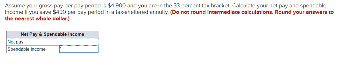 Assume your gross pay per pay period is $4,900 and you are in the 33 percent tax bracket. Calculate your net pay and spendable
income if you save $490 per pay period in a tax-sheltered annuity. (Do not round intermediate calculations. Round your answers to
the nearest whole dollar.)
Net Pay & Spendable Income
Net pay
Spendable income
