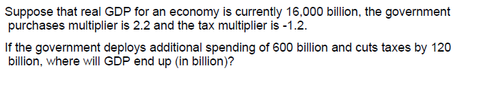 Suppose that real GDP for an economy is currently 16,000 billion, the government
purchases multiplier is 2.2 and the tax multiplier is -1.2.
If the government deploys additional spending of 600 billion and cuts taxes by 120
billion, where will GDP end up (in billion)?