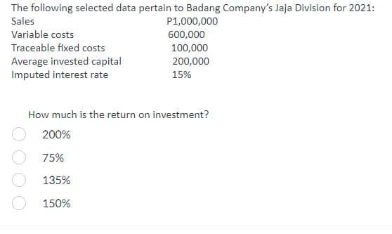 The following selected data pertain to Badang Company's Jaja Division for 2021:
Sales
Variable costs
Traceable fixed costs
Average invested capital
Imputed interest rate
P1,000,000
600,000
100,000
200,000
15%
How much is the return on investment?
200%
75%
135%
150%