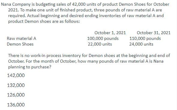 Nana Company is budgeting sales of 42,000 units of product Demon Shoes for October
2021. To make one unit of finished product, three pounds of raw material A are
required. Actual beginning and desired ending inventories of raw material A and
product Demon shoes are as follows:
Raw material A
Demon Shoes
October 1, 2021
100,000 pounds
22,000 units
October 31, 2021
110,000 pounds
24,000 units
There is no work-in process inventory for Demon shoes at the beginning and end of
October. For the month of October, how many pounds of raw material A is Nana
planning to purchase?
142,000
132,000
126,000
136,000