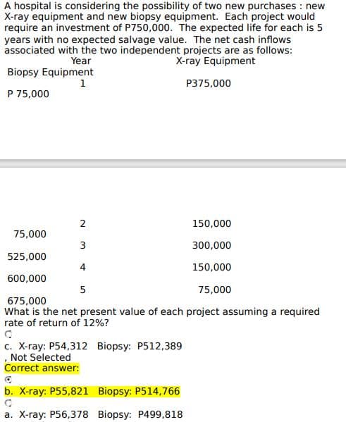 A hospital is considering the possibility of two new purchases: new
X-ray equipment and new biopsy equipment. Each project would
require an investment of P750,000. The expected life for each is 5
years with no expected salvage value. The net cash inflows
associated with the two independent projects are as follows:
X-ray Equipment
Year
Biopsy Equipment
1
P 75,000
2
3
4
75,000
525,000
600,000
675,000
What is the net present value of each project assuming a required
rate of return of 12%?
5
c. X-ray: P54,312 Biopsy: P512,389
, Not Selected
Correct answer:
P375,000
b. X-ray: P55,821 Biopsy: P514,766
a. X-ray: P56,378 Biopsy: P499,818
150,000
300,000
150,000
75,000