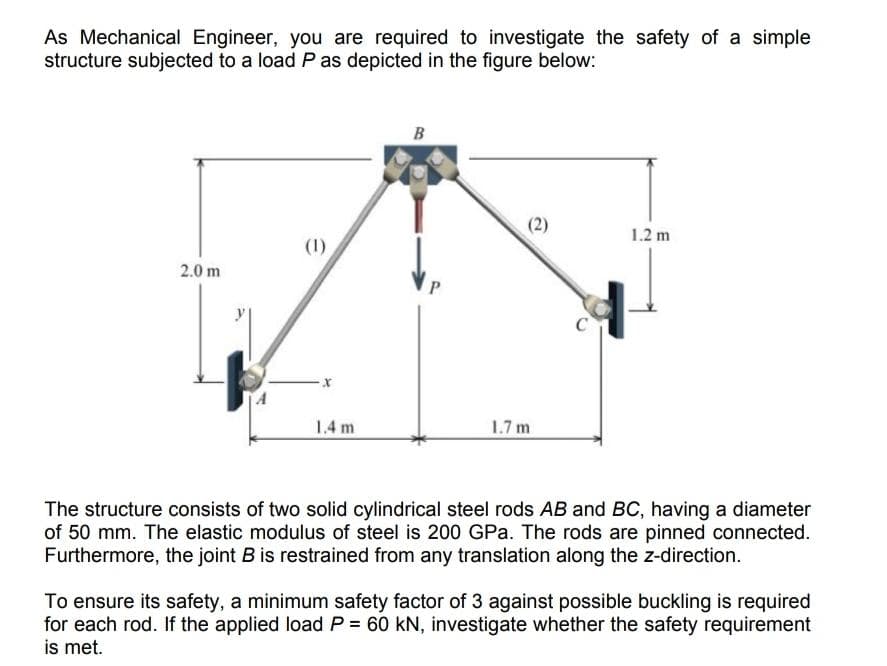 As Mechanical Engineer, you are required to investigate the safety of a simple
structure subjected to a load P as depicted in the figure below:
2.0 m
(1)
X
1.4 m
B
(2)
1.7 m
C
1.2 m
The structure consists of two solid cylindrical steel rods AB and BC, having a diameter
of 50 mm. The elastic modulus of steel is 200 GPa. The rods are pinned connected.
Furthermore, the joint B is restrained from any translation along the z-direction.
To ensure its safety, a minimum safety factor of 3 against possible buckling is required
for each rod. If the applied load P = 60 kN, investigate whether the safety requirement
is met.