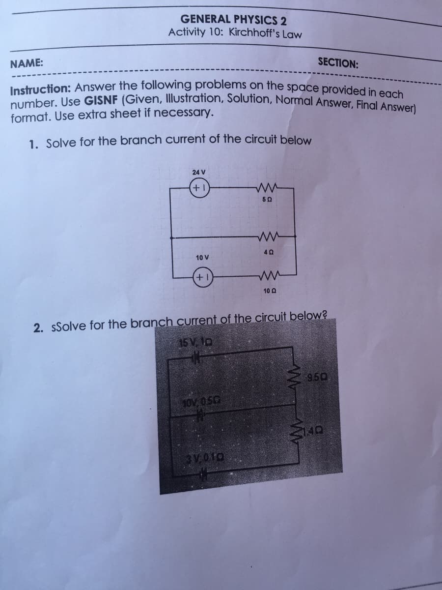 Instruction: Answer the following problems on the space provided in each
GENERAL PHYSICS 2
Activity 10: Kirchhoff's Law
NAME:
SECTION:
number. Use GISNF (Given, Illustration, Solution, Normal Answer. Fingl Ansvea
format. Use extra sheet if necessary.
1. Solve for the branch current of the circuit below
24 V
50
10 V
+1
10 0
2. sSolve for the branch current of the circuit below?
15 V. to
9.50
10V 050
