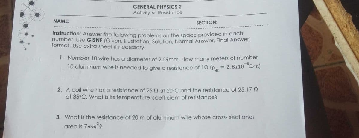 GENERAL PHYSICS 2
Activity 6: Resistance
NAME:
SECTION:
Instruction: Answer the following problems on the space provided in each
number. Use GISNF (Given, Illustration, Solution, Normal Answer, Final Answer)
format. Use extra sheet if necessary.
1. Number 10 wire has a diameter of 2,59mm. How many meters of number
10 aluminum wire is needed to give a resistance of 10 (Pat
= 2. 8x10 S2-m)
2. A coil wire has a resistance of 25 Q at 20°C and the resistance of 25.17 Q
at 35°C. What is its temperature coefficient of resistance?
3. What is the resistance of 20 m of aluminum wire whose cross- sectional
area is 7mm?
