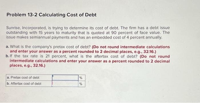 Problem 13-2 Calculating Cost of Debt
Sunrise, Incorporated, is trying to determine its cost of debt. The firm has a debt issue
outstanding with 15 years to maturity that is quoted at 90 percent of face value. The
issue makes semiannual payments and has an embedded cost of 4 percent annually.
a. What is the company's pretax cost of debt? (Do not round intermediate calculations
and enter your answer as a percent rounded to 2 decimal places, e.g., 32.16.)
b. If the tax rate is 21 percent, what is the aftertax cost of debt? (Do not round
intermediate calculations and enter your answer as a percent rounded to 2 decimal
places, e.g., 32.16.)
a. Pretax cost of debt.
b. Aftertax cost of debt
%
%