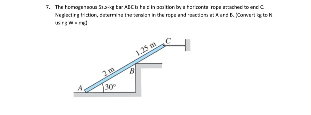 7. The homogeneous 5z.x-kg bar ABC is held in position by a horizontal rope attached to end C.
Neglecting friction, determine the tension in the rope and reactions at A and B. (Convert kg to N
using W = mg)
1.25 m
2 m
B
A
30°
