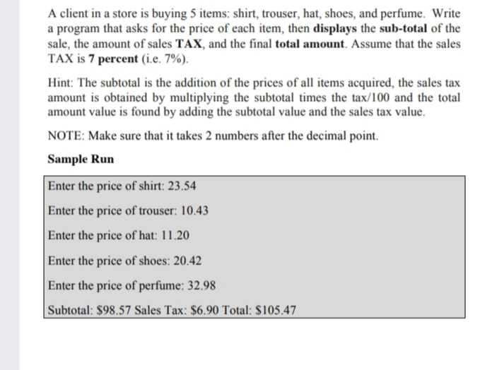 A client in a store is buying 5 items: shirt, trouser, hat, shoes, and perfume. Write
a program that asks for the price of each item, then displays the sub-total of the
sale, the amount of sales TAX, and the final total amount. Assume that the sales
TAX is 7 percent (i.e. 7%).
Hint: The subtotal is the addition of the prices of all items acquired, the sales tax
amount is obtained by multiplying the subtotal times the tax/100 and the total
amount value is found by adding the subtotal value and the sales tax value.
NOTE: Make sure that it takes 2 numbers after the decimal point.
Sample Run
Enter the price of shirt: 23.54
Enter the price of trouser: 10.43
Enter the price of hat: 11.20
Enter the price of shoes: 20.42
Enter the price of perfume: 32.98
|Subtotal: $98.57 Sales Tax: $6.90 Total: $105.47
